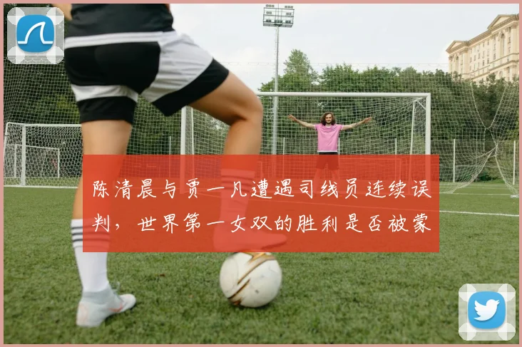 陈清晨与贾一凡遭遇司线员连续误判，世界第一女双的胜利是否被蒙上阴影？