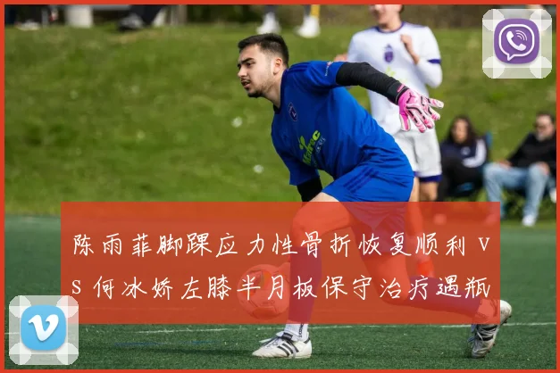 陈雨菲脚踝应力性骨折恢复顺利 vs 何冰娇左膝半月板保守治疗遇瓶颈，国羽女单主力伤病管理成败对比